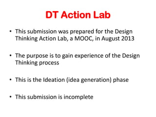 DT Action Lab
? This submission was prepared for the Design
Thinking Action Lab, a MOOC, in August 2013
? The purpose is to gain experience of the Design
Thinking process
? This is the Ideation (idea generation) phase
? This submission is incomplete
 