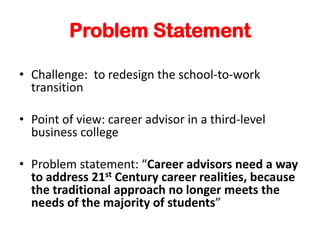 Problem Statement
? Challenge: to redesign the school-to-work
transition
? Point of view: career advisor in a third-level
business college
? Problem statement: Career advisors need a way
to address 21st Century career realities, because
the traditional approach no longer meets the
needs of the majority of students
 