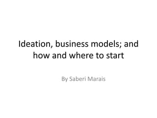 Ideation, business models; and
how and where to start
By Saberi Marais
 