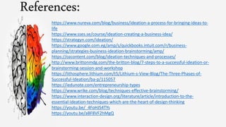 References:
https://www.nureva.com/blog/business/ideation-a-process-for-bringing-ideas-to-
life
https://www.sses.se/course/ideation-creating-a-business-idea/
https://strategyn.com/ideation/
https://www.google.com.eg/amp/s/quickbooks.intuit.com/r/business-
planning/strategies-business-ideation-brainstorming/amp/
https://ozcontent.com/blog/ideation-techniques-and-processes/
http://www.brittonmdg.com/the-britton-blog/7-steps-to-a-successful-ideation-or-
brainstorming-session-and-workshop
https://lithosphere.lithium.com/t5/Lithium-s-View-Blog/The-Three-Phases-of-
Successful-Ideation/ba-p/115057
https://iedunote.com/entrepreneurship-types
https://www.wrike.com/blog/techniques-effective-brainstorming/
https://www.interaction-design.org/literature/article/introduction-to-the-
essential-ideation-techniques-which-are-the-heart-of-design-thinking
https://youtu.be/_4FoHJS4TYs
https://youtu.be/aBF8VF2hMgQ
 