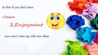 At first if you don’t have
2.Enjoyment
you won’t come up with new ideas
 
