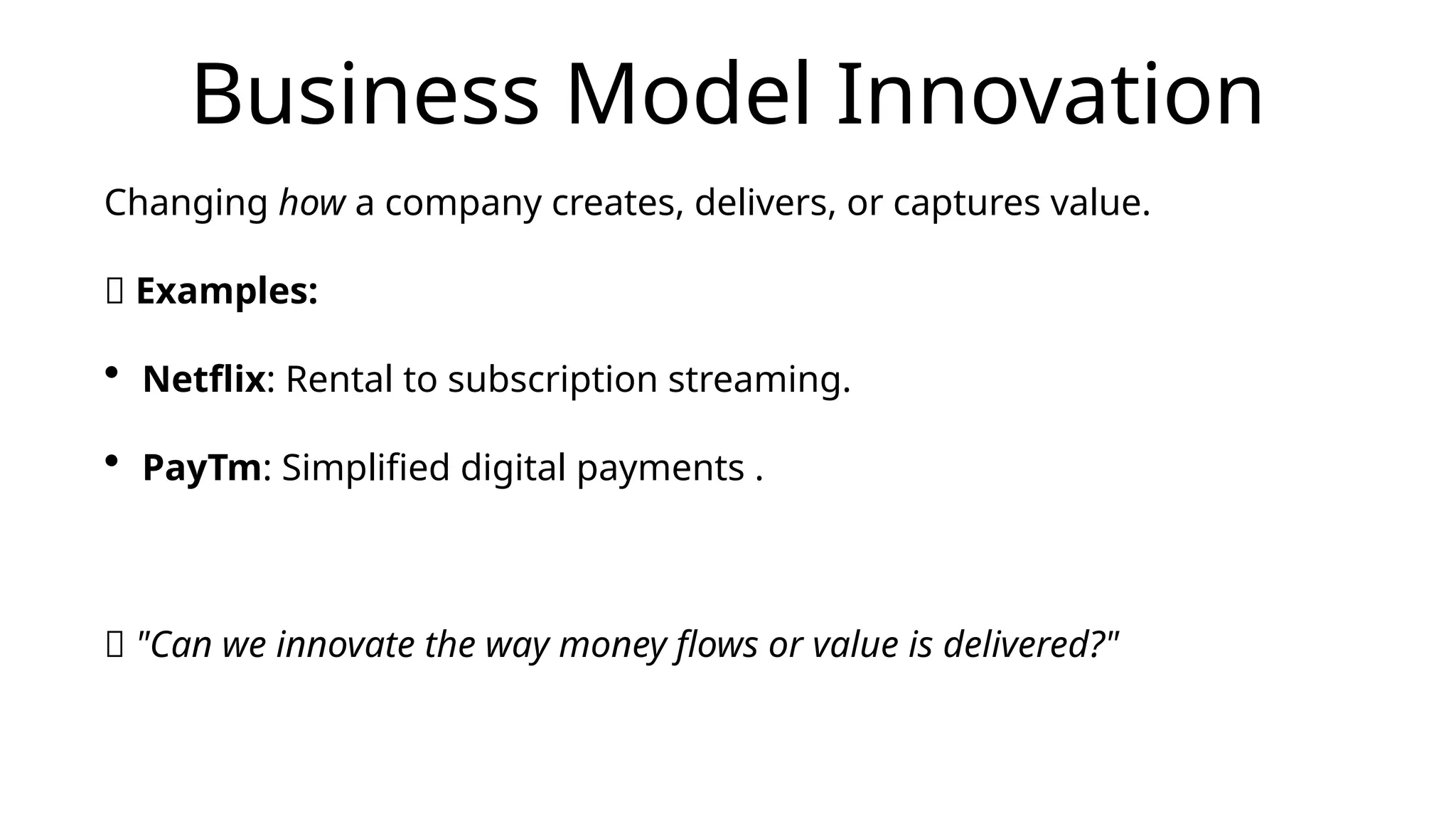 Business Model Innovation
Changing how a company creates, delivers, or captures value.
📌 Examples:
• Netflix: Rental to subscription streaming.
• PayTm: Simplified digital payments .
💡 "Can we innovate the way money flows or value is delivered?"
 
