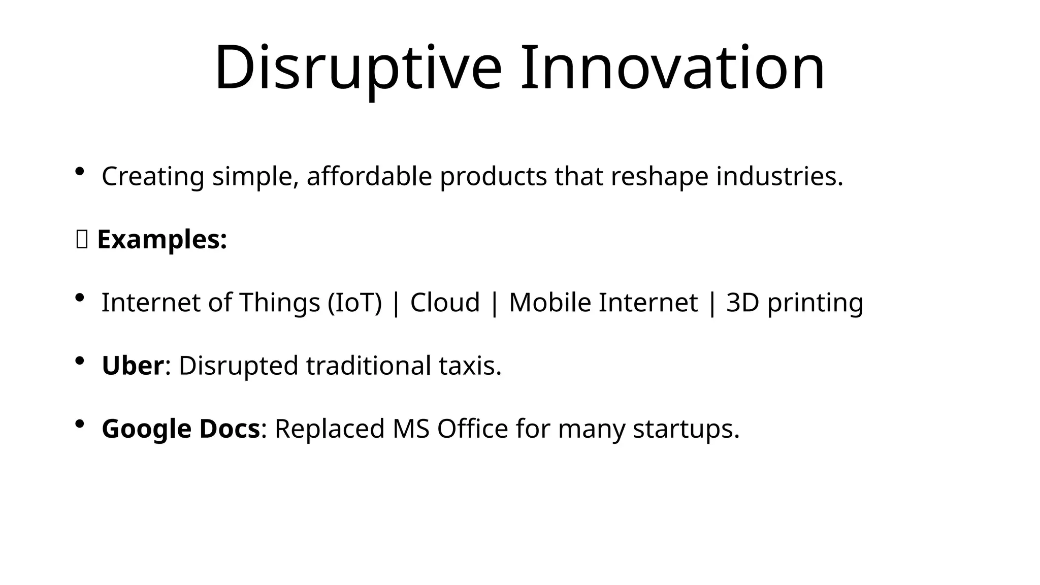 Disruptive Innovation
• Creating simple, affordable products that reshape industries.
📌 Examples:
• Internet of Things (IoT) | Cloud | Mobile Internet | 3D printing
• Uber: Disrupted traditional taxis.
• Google Docs: Replaced MS Office for many startups.
 