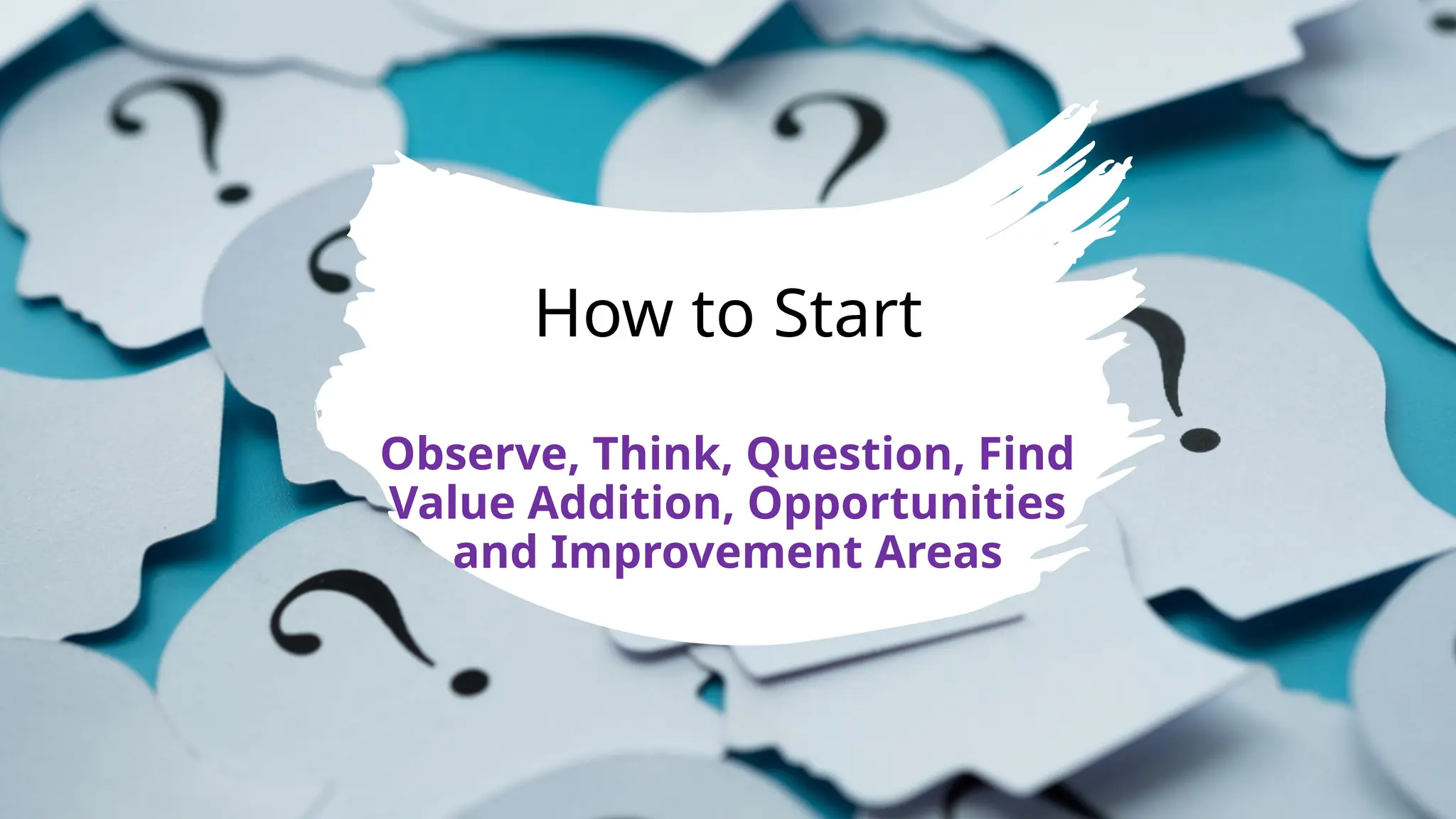 How to Start
Observe, Think, Question, Find
Value Addition, Opportunities
and Improvement Areas
 
