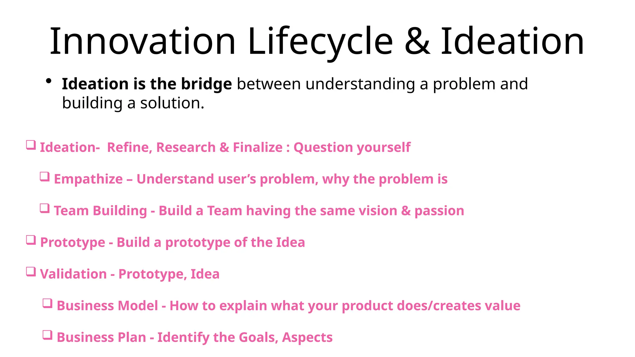 Innovation Lifecycle & Ideation
• Ideation is the bridge between understanding a problem and
building a solution.
 Ideation- Refine, Research & Finalize : Question yourself
 Empathize – Understand user’s problem, why the problem is
 Team Building - Build a Team having the same vision & passion
 Prototype - Build a prototype of the Idea
 Validation - Prototype, Idea
 Business Model - How to explain what your product does/creates value
 Business Plan - Identify the Goals, Aspects
 