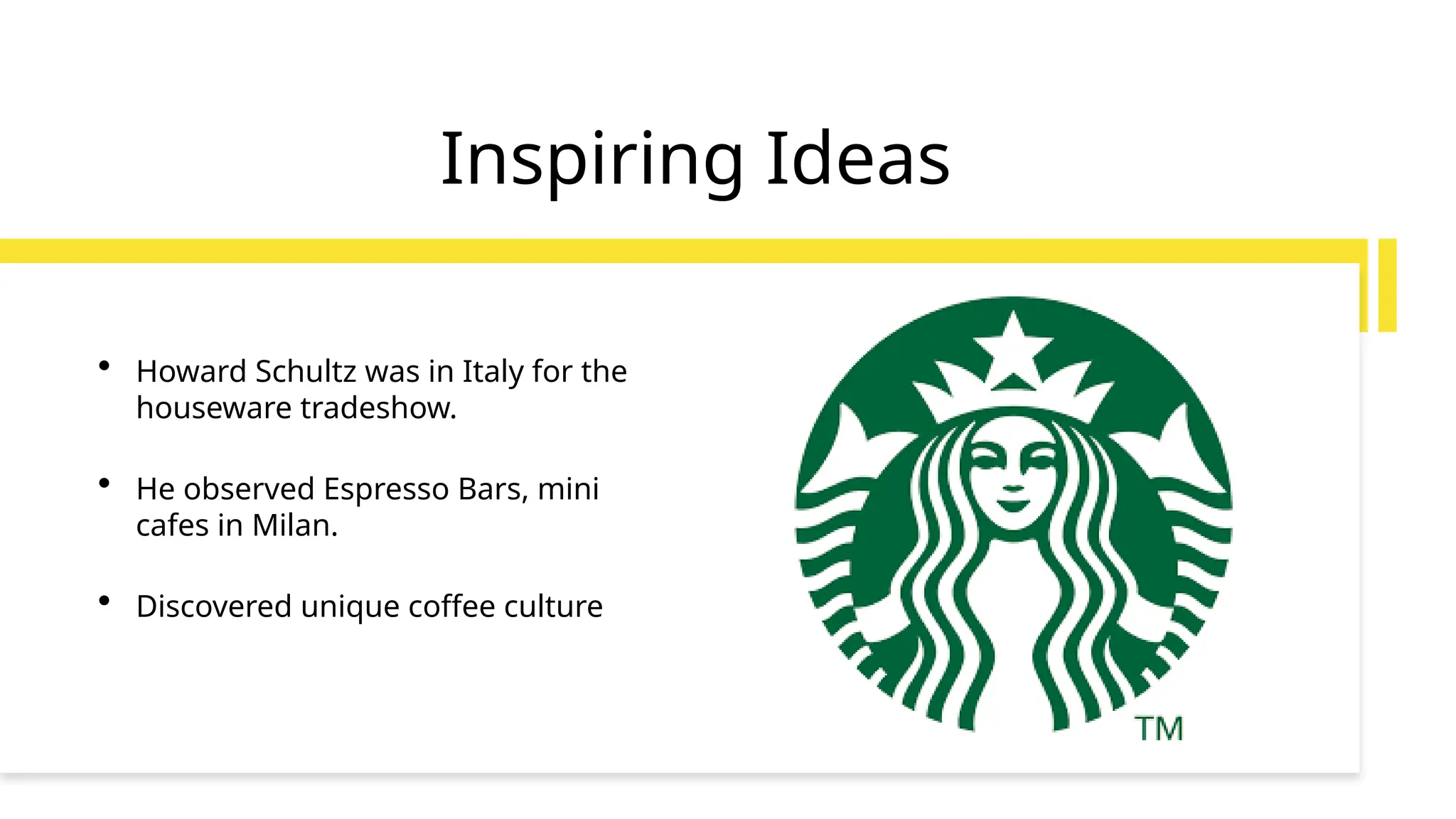Inspiring Ideas
• Howard Schultz was in Italy for the
houseware tradeshow.
• He observed Espresso Bars, mini
cafes in Milan.
• Discovered unique coffee culture
 