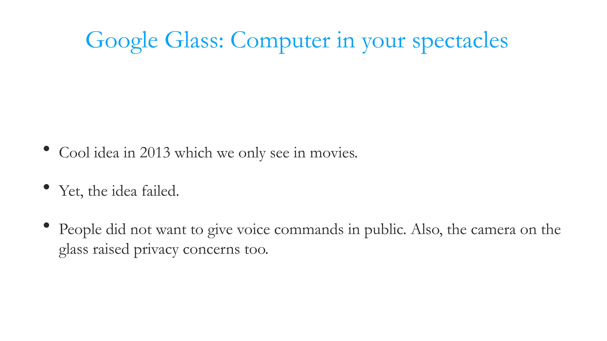 Google Glass: Computer in your spectacles
• Cool idea in 2013 which we only see in movies.
• Yet, the idea failed.
• People did not want to give voice commands in public. Also, the camera on the
glass raised privacy concerns too.
 