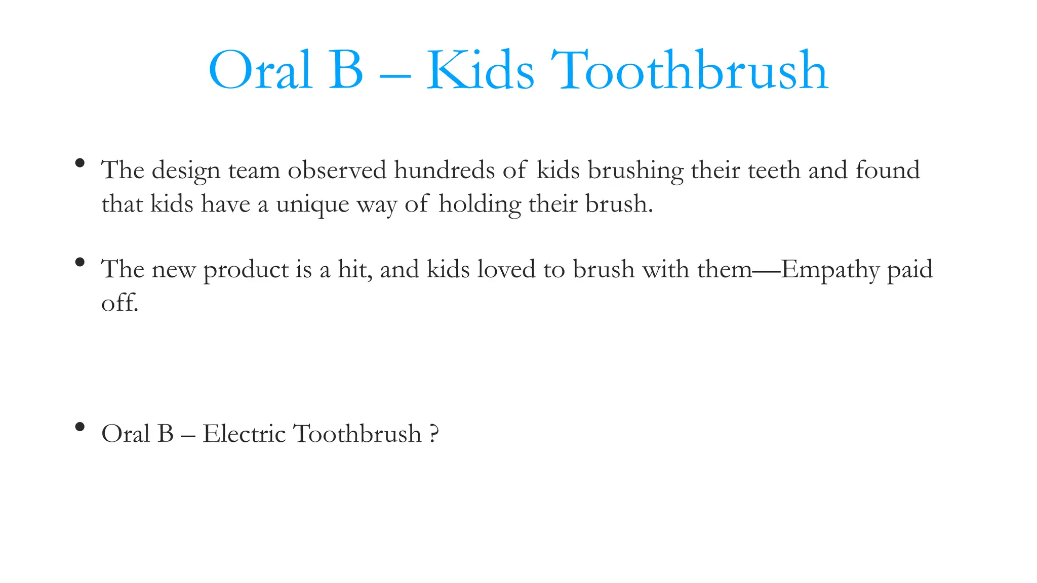 Oral B – Kids Toothbrush
• The design team observed hundreds of kids brushing their teeth and found
that kids have a unique way of holding their brush.
• The new product is a hit, and kids loved to brush with them—Empathy paid
off.
• Oral B – Electric Toothbrush ?
 
