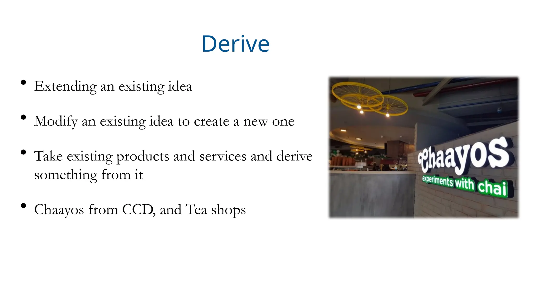 Derive
• Extending an existing idea
• Modify an existing idea to create a new one
• Take existing products and services and derive
something from it
• Chaayos from CCD, and Tea shops
 