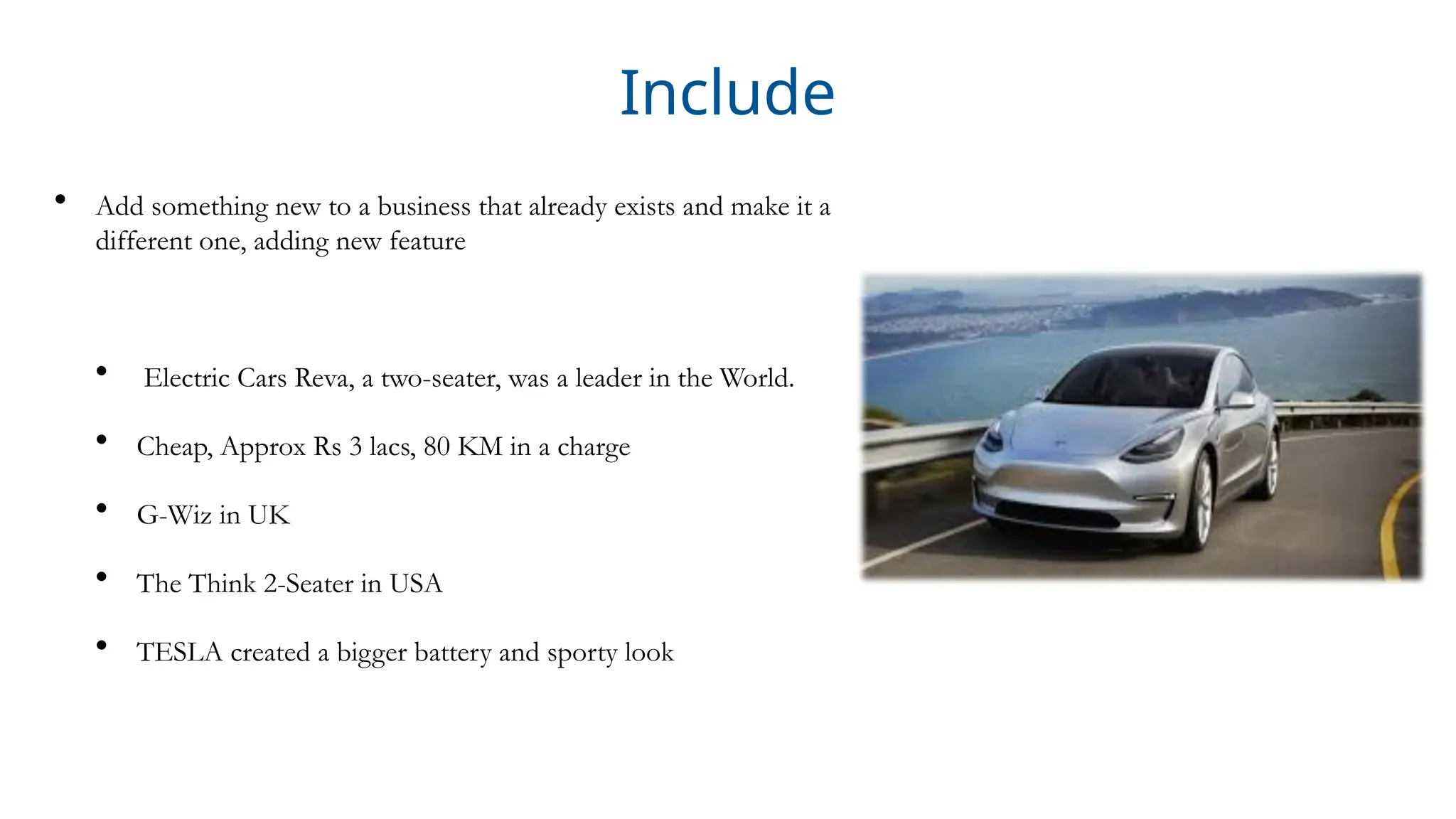 Include
• Add something new to a business that already exists and make it a
different one, adding new feature
• Electric Cars Reva, a two-seater, was a leader in the World.
• Cheap, Approx Rs 3 lacs, 80 KM in a charge
• G-Wiz in UK
• The Think 2-Seater in USA
• TESLA created a bigger battery and sporty look
 