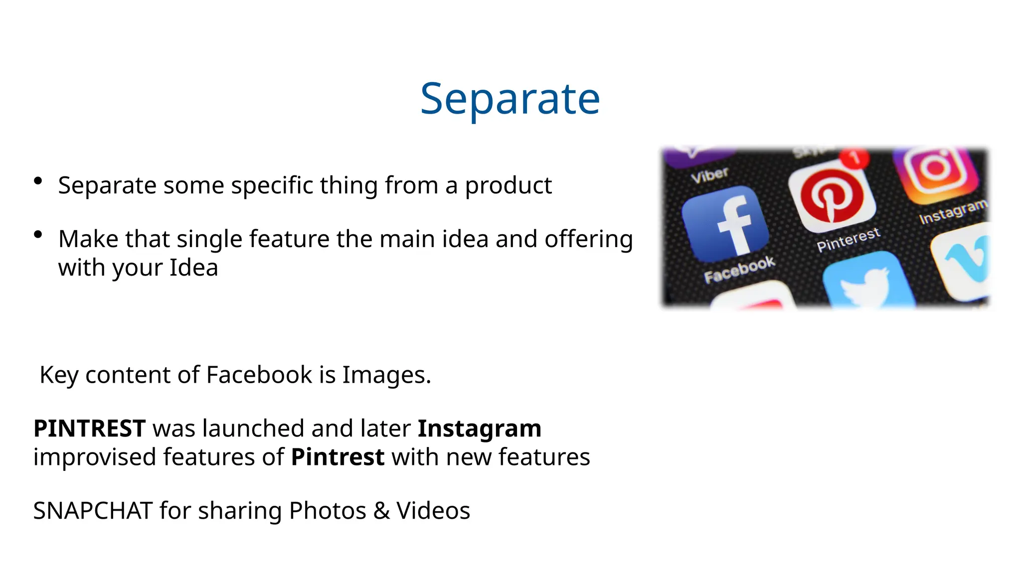 Separate
• Separate some specific thing from a product
• Make that single feature the main idea and offering
with your Idea
Key content of Facebook is Images.
PINTREST was launched and later Instagram
improvised features of Pintrest with new features
SNAPCHAT for sharing Photos & Videos
 