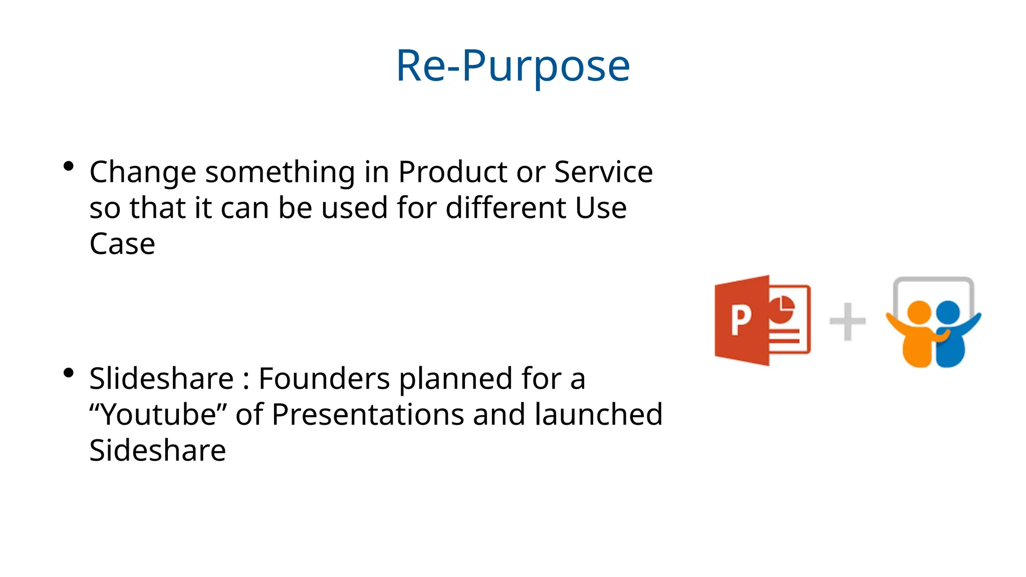 Re-Purpose
• Change something in Product or Service
so that it can be used for different Use
Case
• Slideshare : Founders planned for a
“Youtube” of Presentations and launched
Sideshare
 