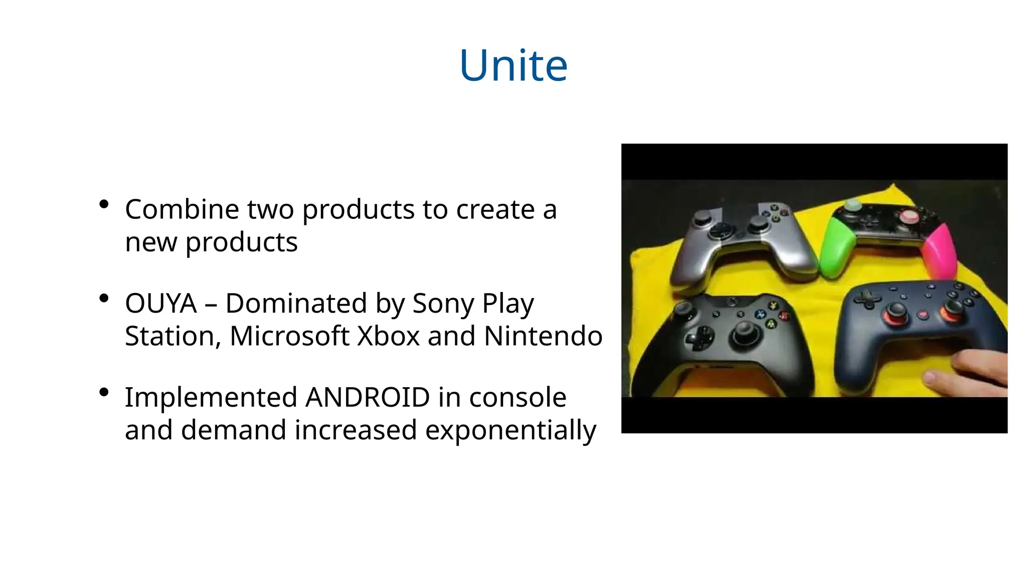 Unite
• Combine two products to create a
new products
• OUYA – Dominated by Sony Play
Station, Microsoft Xbox and Nintendo
• Implemented ANDROID in console
and demand increased exponentially
 