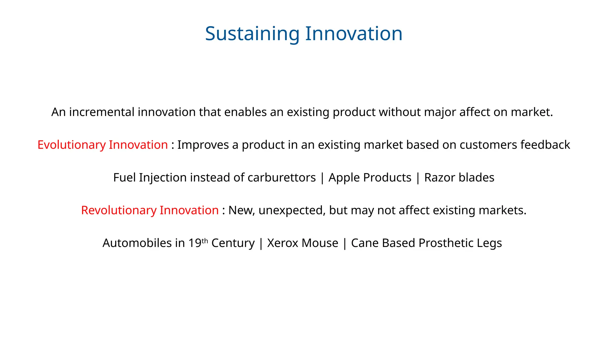 Sustaining Innovation
An incremental innovation that enables an existing product without major affect on market.
Evolutionary Innovation : Improves a product in an existing market based on customers feedback
Fuel Injection instead of carburettors | Apple Products | Razor blades
Revolutionary Innovation : New, unexpected, but may not affect existing markets.
Automobiles in 19th
Century | Xerox Mouse | Cane Based Prosthetic Legs
 