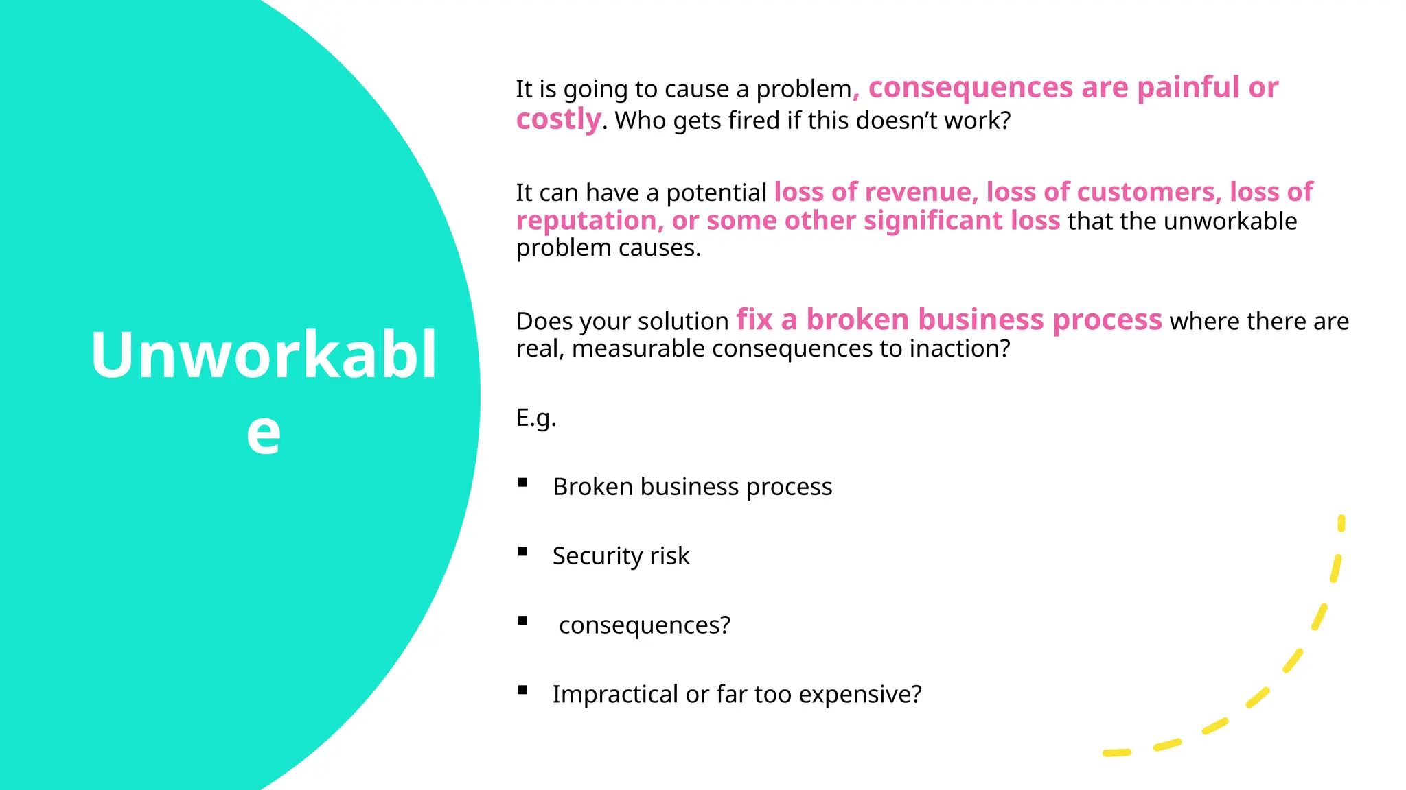 Unworkabl
e
It is going to cause a problem, consequences are painful or
costly. Who gets fired if this doesn’t work?
It can have a potential loss of revenue, loss of customers, loss of
reputation, or some other significant loss that the unworkable
problem causes.
Does your solution fix a broken business process where there are
real, measurable consequences to inaction?
E.g.
 Broken business process
 Security risk
 consequences?
 Impractical or far too expensive?
 