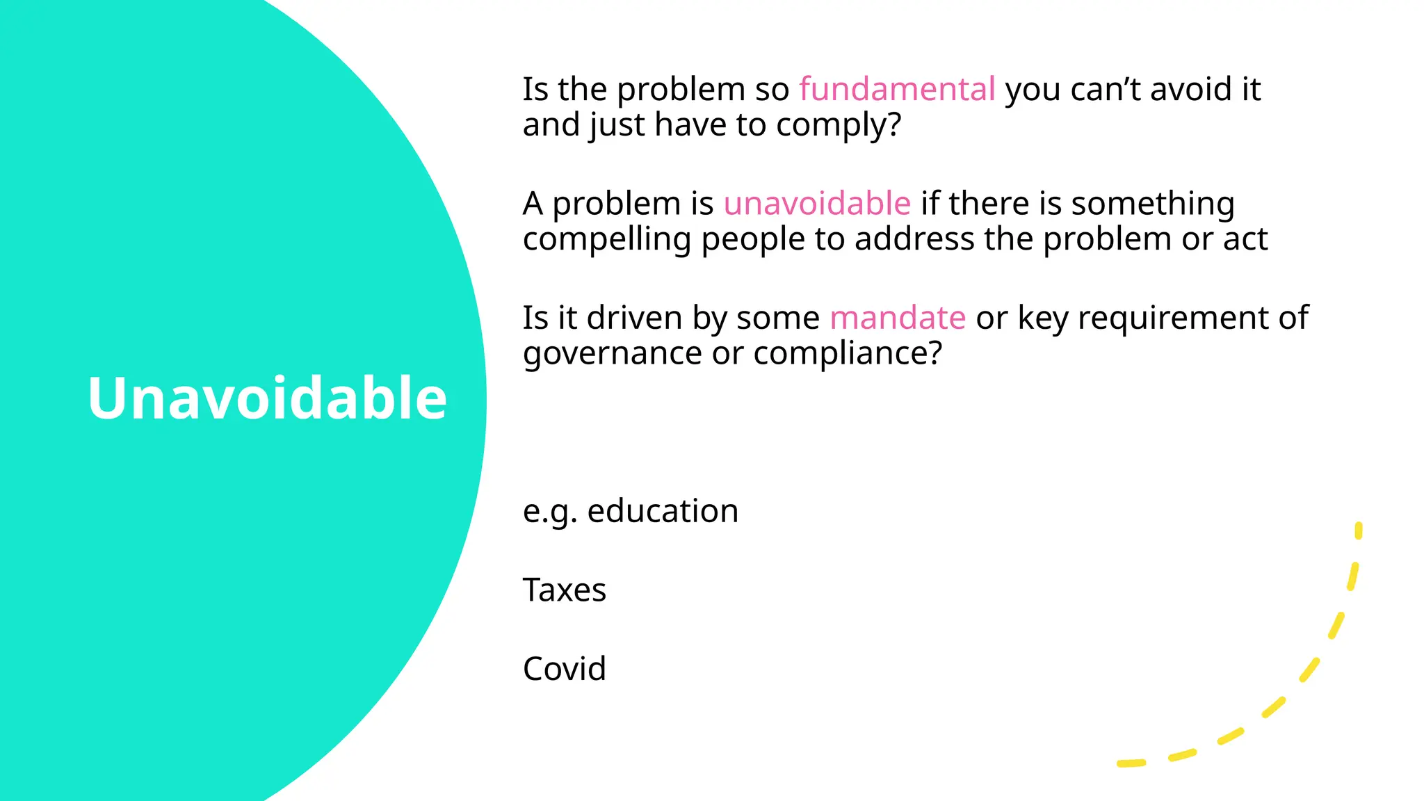 Unavoidable
Is the problem so fundamental you can’t avoid it
and just have to comply?
A problem is unavoidable if there is something
compelling people to address the problem or act
Is it driven by some mandate or key requirement of
governance or compliance?
e.g. education
Taxes
Covid
 