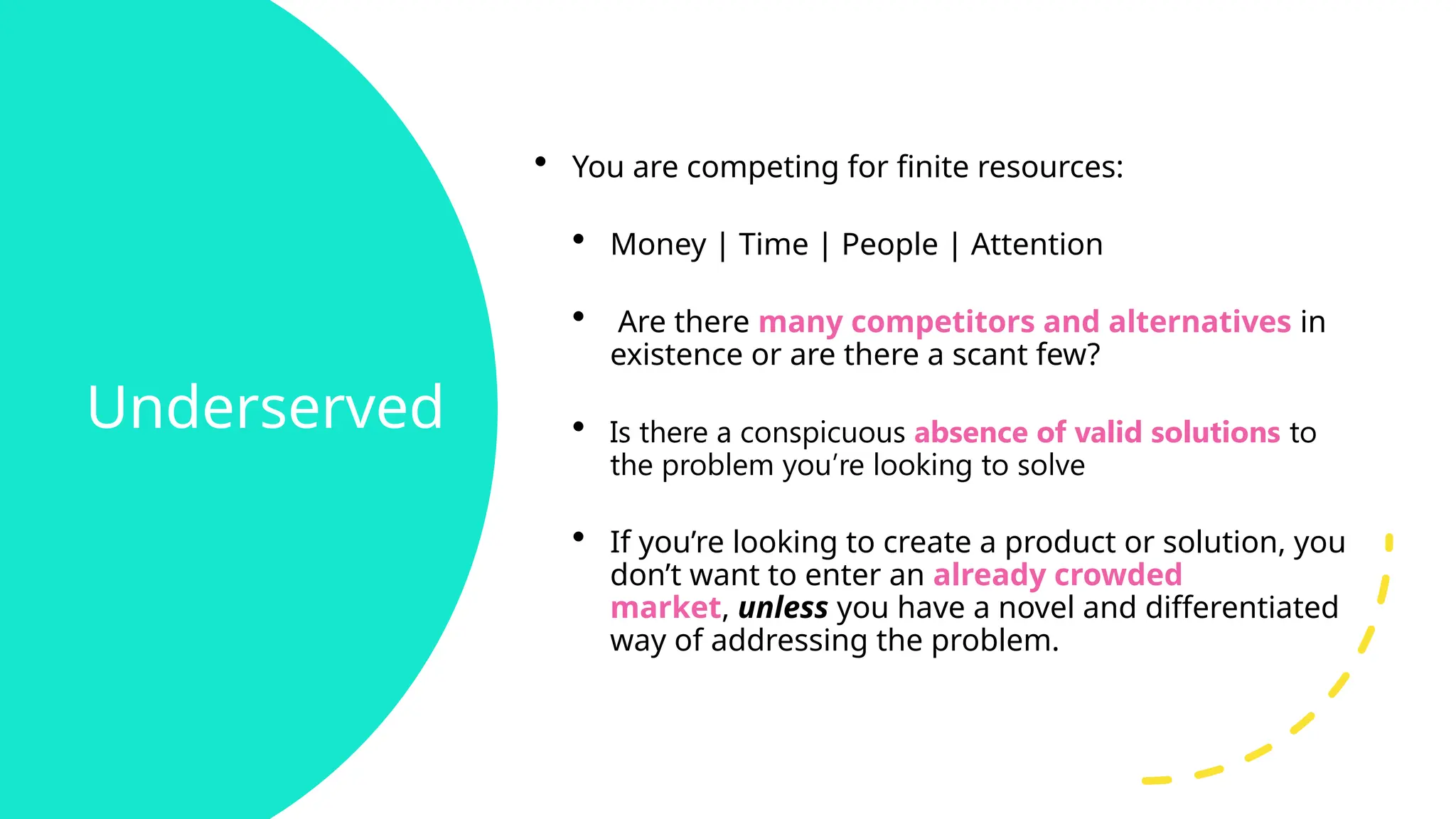 Underserved
• You are competing for finite resources:
• Money | Time | People | Attention
• Are there many competitors and alternatives in
existence or are there a scant few?
• Is there a conspicuous absence of valid solutions to
the problem you’re looking to solve
• If you’re looking to create a product or solution, you
don’t want to enter an already crowded
market, unless you have a novel and differentiated
way of addressing the problem.
 