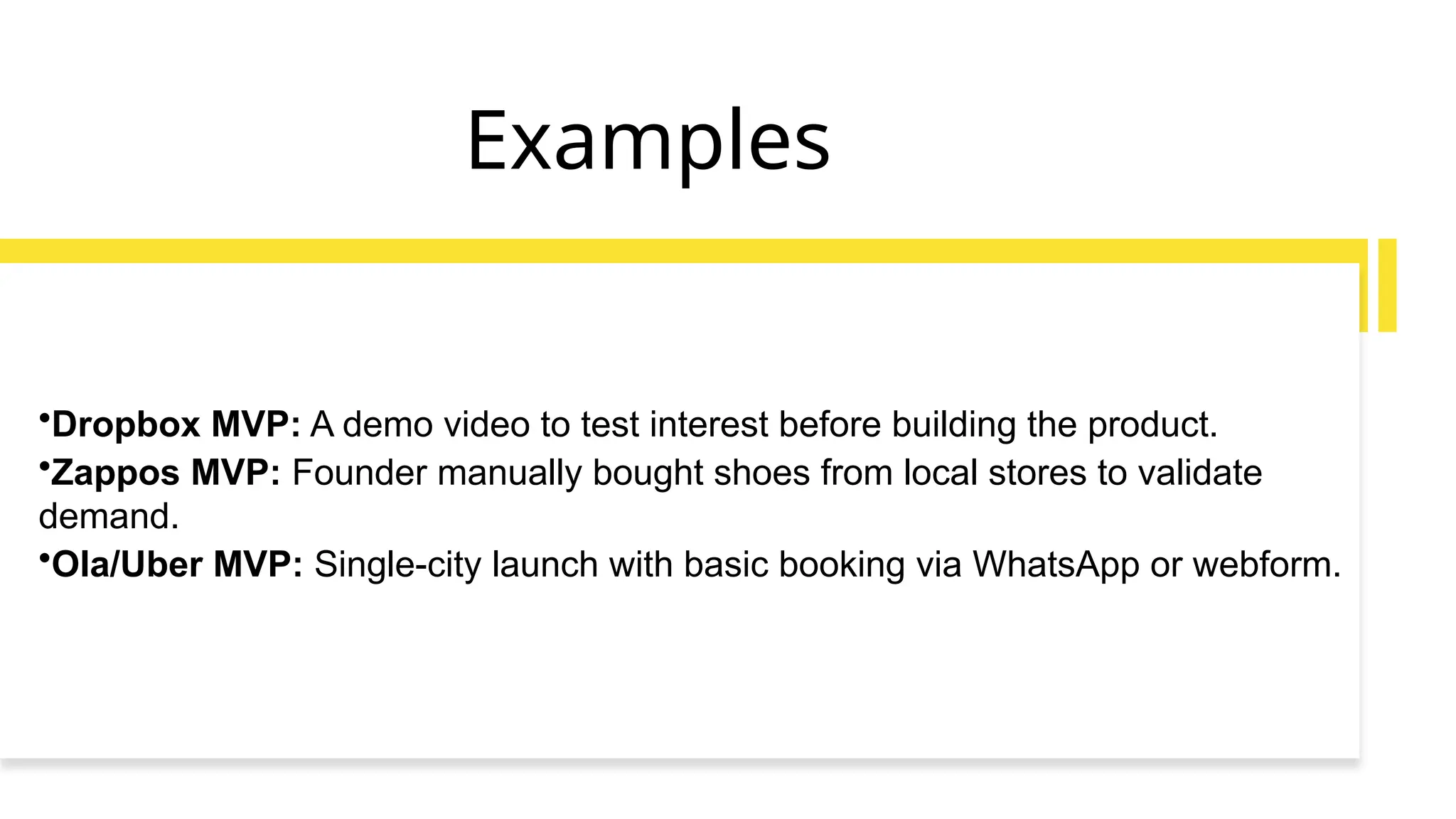 Examples
•Dropbox MVP: A demo video to test interest before building the product.
•Zappos MVP: Founder manually bought shoes from local stores to validate
demand.
•Ola/Uber MVP: Single-city launch with basic booking via WhatsApp or webform.
 