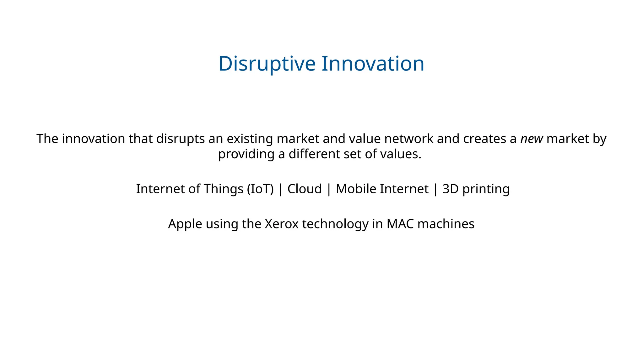 Disruptive Innovation
The innovation that disrupts an existing market and value network and creates a new market by
providing a different set of values.
Internet of Things (IoT) | Cloud | Mobile Internet | 3D printing
Apple using the Xerox technology in MAC machines
 