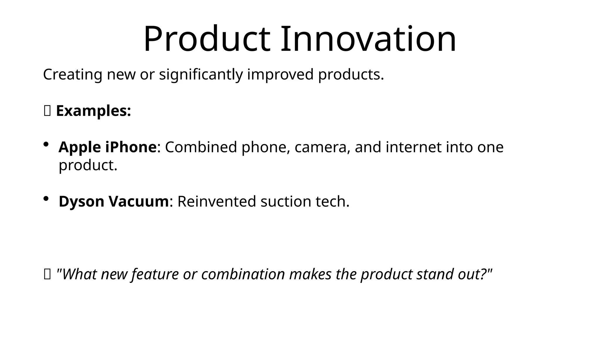 Product Innovation
Creating new or significantly improved products.
📌 Examples:
• Apple iPhone: Combined phone, camera, and internet into one
product.
• Dyson Vacuum: Reinvented suction tech.
💡 "What new feature or combination makes the product stand out?"
 
