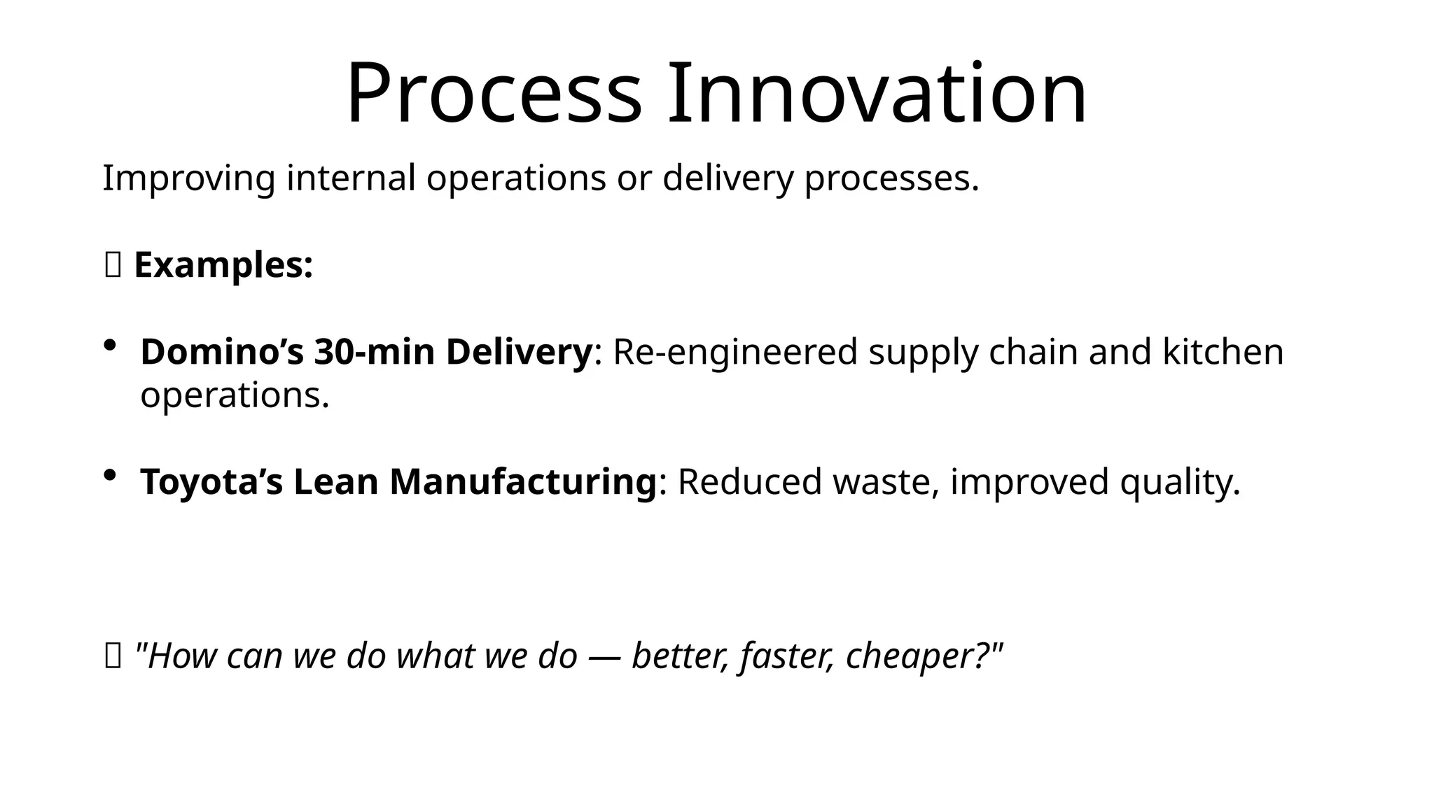 Process Innovation
Improving internal operations or delivery processes.
📌 Examples:
• Domino’s 30-min Delivery: Re-engineered supply chain and kitchen
operations.
• Toyota’s Lean Manufacturing: Reduced waste, improved quality.
💡 "How can we do what we do — better, faster, cheaper?"
 