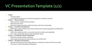  Slide1
▪ Company Name
▪ In one sentence tell how your business proposition is useful to mankind
 Slide2 -The CoreTeam
▪ Names of the members of the core team
▪ Name the brain child
▪ Name the support members of the CoreTeam with their functionality
 Slide3 – Customer Perspectives
▪ Define the current Customer pain areas and how your business proposition will help them
 Slide 4 – Market Size
▪ Define the market size both in units and value terms where ever applicable
▪ If it is new concept then work out the estimated market
 Slide 5 – Company’sValue Proposition
▪ Define the companyValue proposition
▪ If you have some customer case studies you can exhibit here
 Slide 6 – All about the product
▪ Describe the Product (Functionality, features, architecture, what core IP do you have)
▪ Show your Product Development Roadmap
 