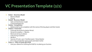  Slide7 – Business Model
▪ Revenue Model
▪ Pricing
 Slide8 - Business Model
▪ Sales and Distribution model
▪ Customer/Pipeline list
 Slide9 - Competition
▪ Detail in brief on the completion with the names of the key players and their brands
 Slide10 -Financials
▪ Financials during the Incubation Period
▪ Period of incubation = ? Months
▪ Revenues during incubation
▪ Costs during incubation
▪ Net Burn
▪ Sources of Funds- own=?And Borrowed =? (Give Details)
▪ If it is new concept then work out the estimated market
 Slide 11 –Why incubate @ IHUB
▪ Give your reasons for choosing the IHUB for incubating your business
 