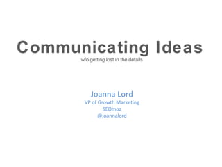 Communicating Ideas
      …w/o   getting lost in the details




             Joanna Lord
        VP of Growth Marketing
                SEOmoz
              @joannalord
 