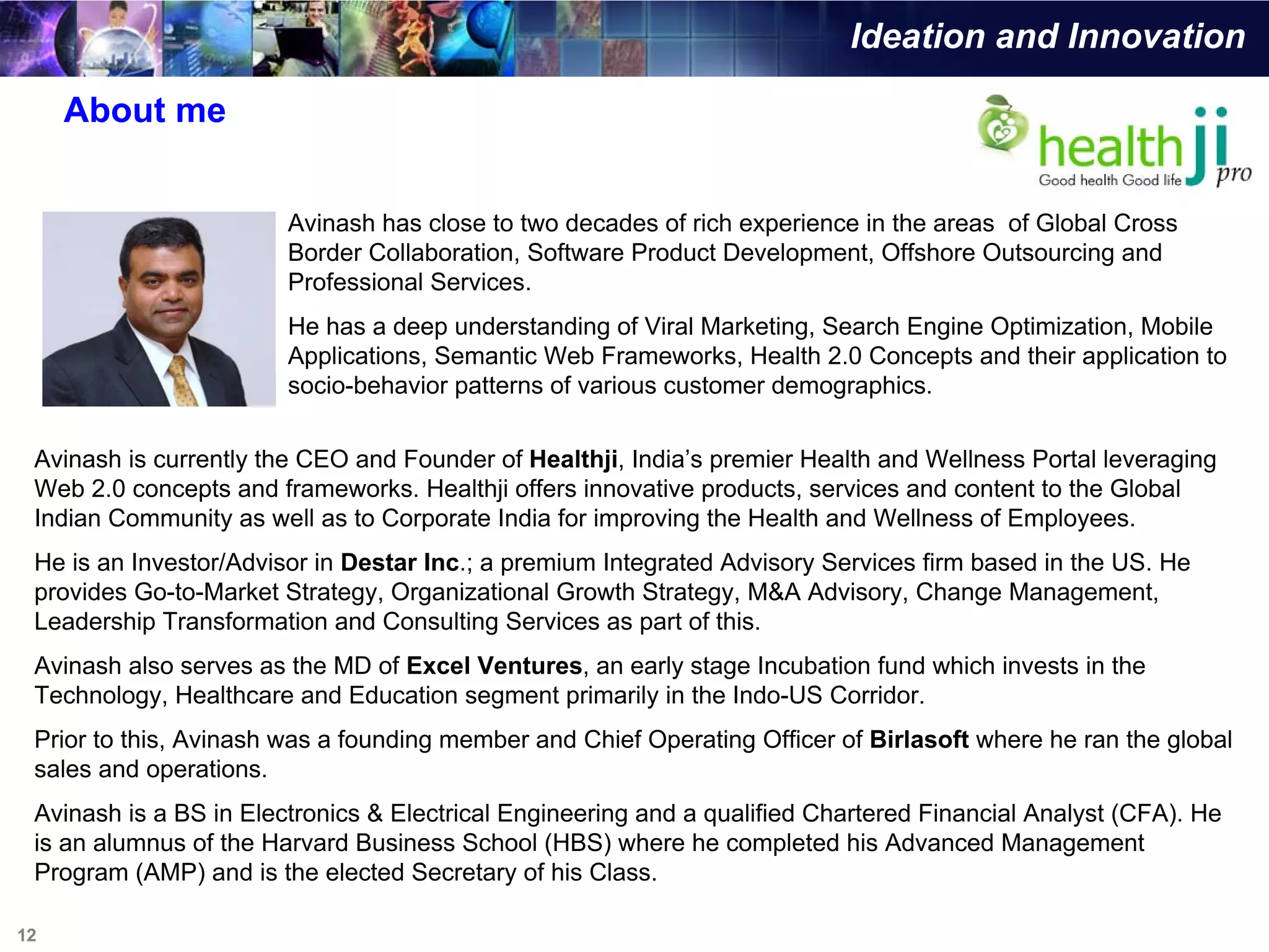 Ideation and Innovation

     About me


                        Avinash has close to two decades of rich experience in the areas of Global Cross
                        Border Collaboration, Software Product Development, Offshore Outsourcing and
                        Professional Services.
                        He has a deep understanding of Viral Marketing, Search Engine Optimization, Mobile
                        Applications, Semantic Web Frameworks, Health 2.0 Concepts and their application to
                        socio-behavior patterns of various customer demographics.

 Avinash is currently the CEO and Founder of Healthji, India’s premier Health and Wellness Portal leveraging
 Web 2.0 concepts and frameworks. Healthji offers innovative products, services and content to the Global
 Indian Community as well as to Corporate India for improving the Health and Wellness of Employees.
 He is an Investor/Advisor in Destar Inc.; a premium Integrated Advisory Services firm based in the US. He
 provides Go-to-Market Strategy, Organizational Growth Strategy, M&A Advisory, Change Management,
 Leadership Transformation and Consulting Services as part of this.
 Avinash also serves as the MD of Excel Ventures, an early stage Incubation fund which invests in the
 Technology, Healthcare and Education segment primarily in the Indo-US Corridor.
 Prior to this, Avinash was a founding member and Chief Operating Officer of Birlasoft where he ran the global
 sales and operations.
 Avinash is a BS in Electronics & Electrical Engineering and a qualified Chartered Financial Analyst (CFA). He
 is an alumnus of the Harvard Business School (HBS) where he completed his Advanced Management
 Program (AMP) and is the elected Secretary of his Class.

12
 