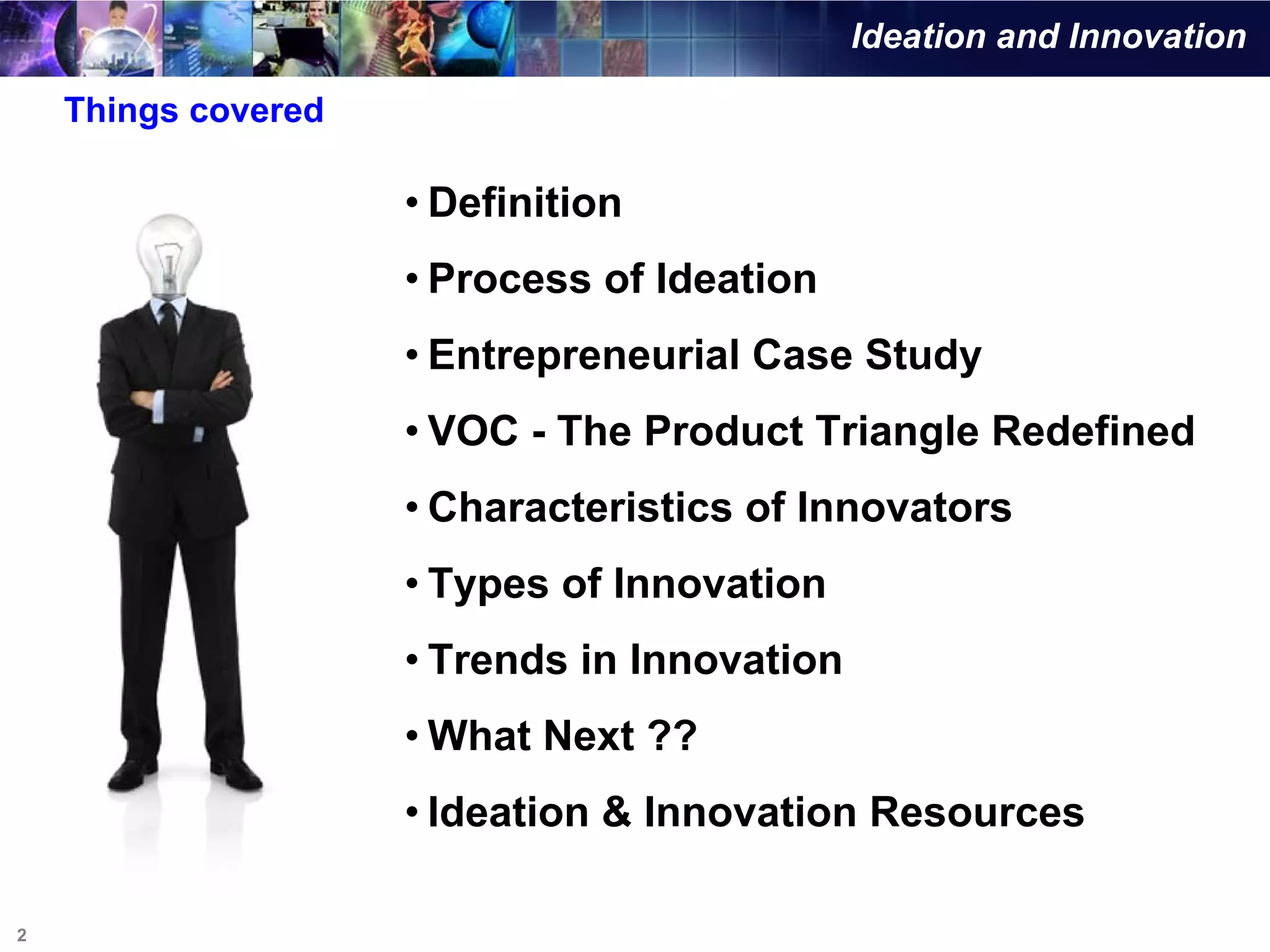 Ideation and Innovation

    Things covered

                     • Definition
                     • Process of Ideation
                     • Entrepreneurial Case Study
                     • VOC - The Product Triangle Redefined
                     • Characteristics of Innovators
                     • Types of Innovation
                     • Trends in Innovation
                     • What Next ??
                     • Ideation & Innovation Resources

2
 