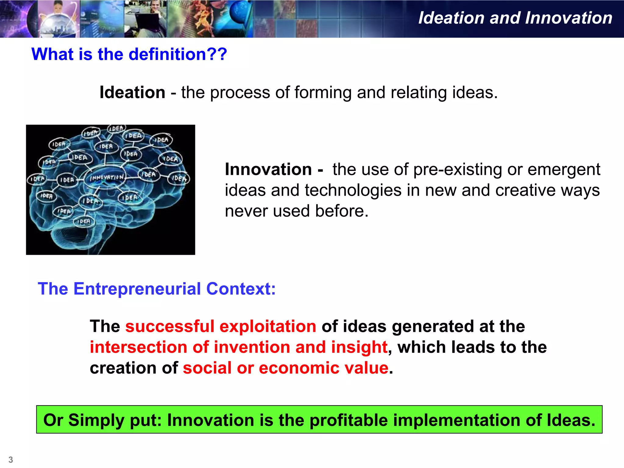 Ideation and Innovation

    What is the definition??

            Ideation - the process of forming and relating ideas.



                            Innovation - the use of pre-existing or emergent
                            ideas and technologies in new and creative ways
                            never used before.



    The Entrepreneurial Context:

           The successful exploitation of ideas generated at the
           intersection of invention and insight, which leads to the
           creation of social or economic value.


     Or Simply put: Innovation is the profitable implementation of Ideas.

3
 