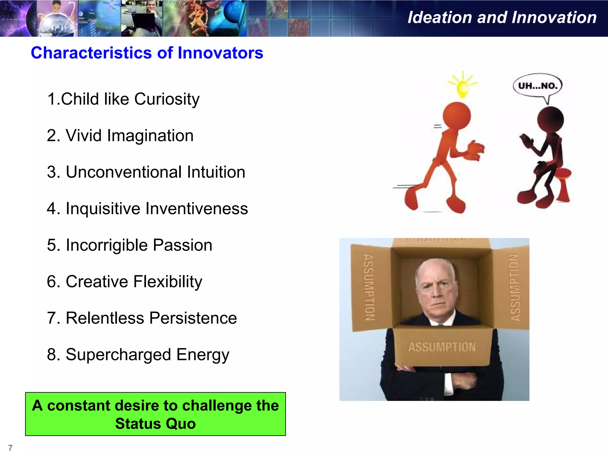 Ideation and Innovation

    Characteristics of Innovators

      1.Child like Curiosity

      2. Vivid Imagination

      3. Unconventional Intuition

      4. Inquisitive Inventiveness

      5. Incorrigible Passion

      6. Creative Flexibility

      7. Relentless Persistence

      8. Supercharged Energy

    A constant desire to challenge the
               Status Quo
7
 
