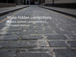Between the lines
• Seeing hidden connections, this is a harder
problem. Giving information to people that’ll
enliven their experience – perhaps this is not
something they’re even actively seeking.
• This includes things like personalization,
relevant content recommendations etc. Very
sciency, very you. :p
http://www.flickr.com/photos/benobryan/3977139034
Make hidden connections.
Related content, personalization,
sentiment analysis.
 