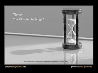 Time
• There’s always that ticking clock, but you
should challenge yourself.
• Do you think you can do what you want to do
in 24 hours? It’s too easy – pick the idea that
you think you can pull off in 48.
http://www.flickr.com/photos/pedromourapinheiro/2307665224/
Time
The 48 hour challenge?
 