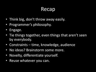 Recap
• Think big, don’t throw away easily.
• Programmer’s philosophy.
• Engage.
• Tie things together, even things that aren’t seen
by everybody.
• Constraints – time, knowledge, audience
• No ideas? Brainstorm some more.
• Novelty, differentiate yourself.
• Reuse whatever you can.
 