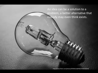 Specificize what an idea is
• An idea is the identification of a problem (a
problem is not just negative), and a solution
that can be done. Even if you don’t have all
the specifics in place
An idea can be a solution to a
problem, a better alternative that
nobody may even think exists.
http://www.flickr.com/photos/87893616@N00/9300725074/
 