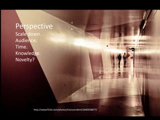 Perspective
• Then scale down.
• Constraints – time, knowledge (what can
reasonably be learnt in the given time, and
what must be known?)
• Audience, impact – when in doubt, pick the
more impactful option
http://www.flickr.com/photos/transcendent/2040938877/
Perspective
Scale down.
Audience.
Time.
Knowledge.
Novelty?
 