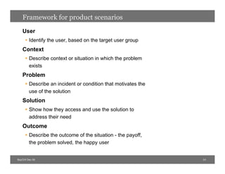 Framework for product scenarios
   User
      Identify the user, based on the target user group
   Context
      Describe context or situation in which the problem
       exists
   Problem
      Describe an incident or condition that motivates the
       use of the solution
   Solution
      Show how they access and use the solution to
       address their need
   Outcome
      Describe the outcome of the situation - the payoff,
       the problem solved, the happy user


BayCHI Dec 09                                                 24
 