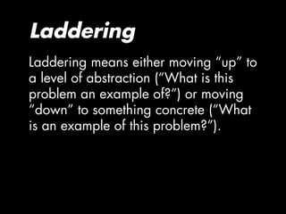 Laddering
Laddering means either moving “up” to
a level of abstraction (“What is this
problem an example of?”) or moving
“down” to something concrete (“What
is an example of this problem?”).
 