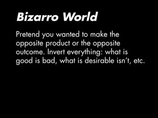 Bizarro World
Pretend you wanted to make the
opposite product or the opposite
outcome. Invert everything: what is
good is bad, what is desirable isn’t, etc.
 