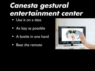 Canesta gestural
entertainment center
• Use it on a date
• As lazy as possible
• A bottle in one hand
• Beat the remote
 
