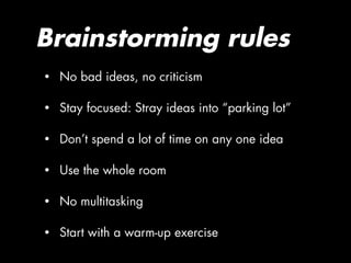 Brainstorming rules
•   No bad ideas, no criticism

•   Stay focused: Stray ideas into “parking lot”

•   Don’t spend a lot of time on any one idea

•   Use the whole room

•   No multitasking

•   Start with a warm-up exercise
 