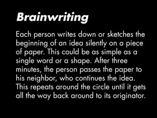 Brainwriting
Each person writes down or sketches the
beginning of an idea silently on a piece
of paper. This could be as simple as a
single word or a shape. After three
minutes, the person passes the paper to
his neighbor, who continues the idea.
This repeats around the circle until it gets
all the way back around to its originator.
 