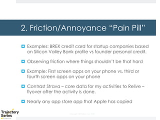 Copyright, DKParker, LLC 2020
2. Friction/Annoyance “Pain Pill”
¤ Examples: BREX credit card for startup companies based
on Silicon Valley Bank profile vs founder personal credit.
¤ Observing friction where things shouldn’t be that hard
¤ Example: First screen apps on your phone vs. third or
fourth screen apps on your phone
¤ Contrast Strava – core data for my activities to Relive –
flyover after the activity is done.
¤ Nearly any app store app that Apple has copied
 