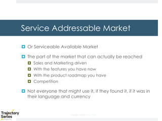 Copyright, DKParker, LLC 2020
Service Addressable Market
¤ Or Serviceable Available Market
¤ The part of the market that can actually be reached
¤ Sales and Marketing driven
¤ With the features you have now
¤ With the product roadmap you have
¤ Competition
¤ Not everyone that might use it, if they found it, if it was in
their language and currency
 