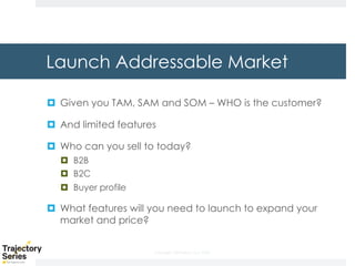 Copyright, DKParker, LLC 2020
Launch Addressable Market
¤ Given you TAM, SAM and SOM – WHO is the customer?
¤ And limited features
¤ Who can you sell to today?
¤ B2B
¤ B2C
¤ Buyer profile
¤ What features will you need to launch to expand your
market and price?
 