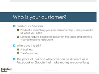 Copyright, DKParker, LLC 2020
Who is your customer?
¤ Product vs. Services
¤ Product is something you can deliver or ship – can you make
$$ while you sleep
¤ Services require people to deliver on the value and promise
– consulting or a restaurant
¤ Who pays the bill?
¤ A business
¤ The Consumer
¤ The product user and who pays can be different as in
Facebook or Google that make money on advertising
 