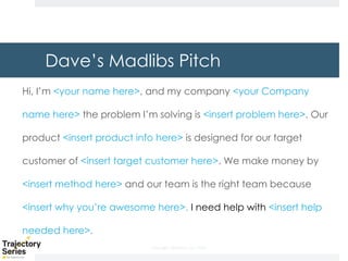 Copyright, DKParker, LLC 2020
Dave’s Madlibs Pitch
Hi, I’m <your name here>, and my company <your Company
name here> the problem I’m solving is <insert problem here>. Our
product <insert product info here> is designed for our target
customer of <insert target customer here>. We make money by
<insert method here> and our team is the right team because
<insert why you’re awesome here>. I need help with <insert help
needed here>.
 