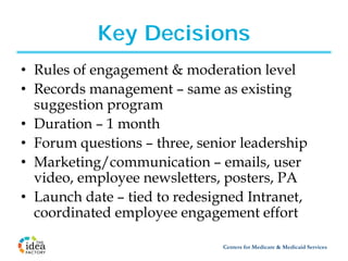 Key Decisions
• Rules of engagement & moderation level
• Records management – same as existing
  suggestion program
• Duration – 1 month
• Forum questions – three, senior leadership
• Marketing/communication – emails, user
  video, employee newsletters, posters, PA
• Launch date – tied to redesigned Intranet,
  coordinated employee engagement effort

                               Centers for Medicare & Medicaid Services
 
