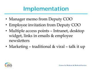 Implementation
• Manager memo from Deputy COO
• Employee invitation from Deputy COO
• Multiple access points – Intranet, desktop
  widget, links in emails & employee
  newsletters
• Marketing – traditional & viral – talk it up



                              Centers for Medicare & Medicaid Services
 